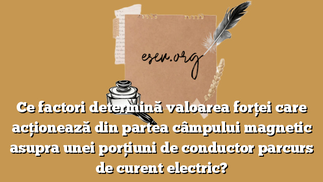 Ce factori determină valoarea forţei care acţionează din partea câmpului magnetic asupra unei porţiuni de conductor parcurs de curent electric?