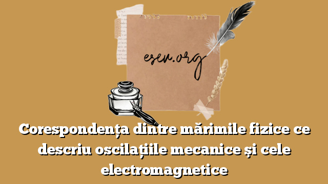 Corespondenţa dintre mărimile fizice ce descriu oscilaţiile mecanice şi cele electromagnetice