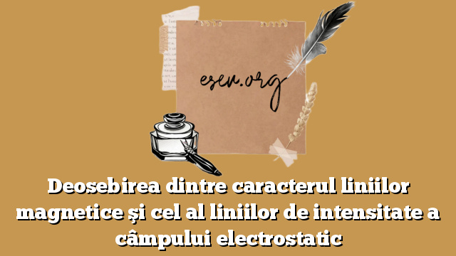 Deosebirea dintre caracterul liniilor magnetice şi cel al liniilor de intensitate a câmpului electrostatic