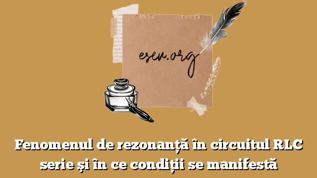 Fenomenul de rezonanţă în circuitul RLC serie şi în ce condiţii se manifestă