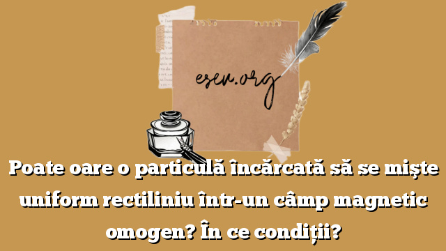 Poate oare o particulă încărcată să se mişte uniform rectiliniu într-un câmp magnetic omogen? În ce condiţii?