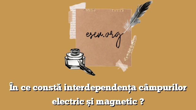 În ce constă interdependenţa câmpurilor electric şi magnetic ?