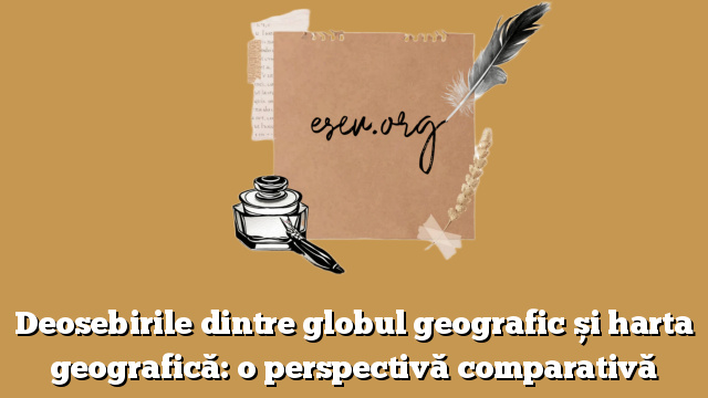 Deosebirile dintre globul geografic și harta geografică: o perspectivă comparativă